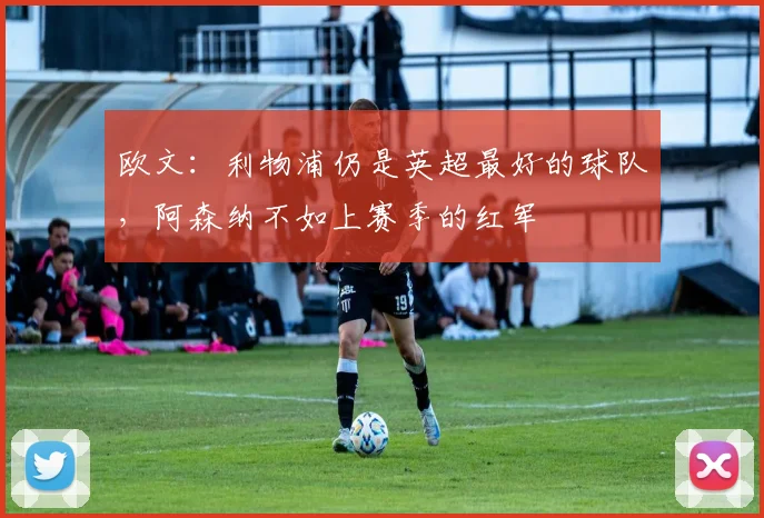 欧文：利物浦仍是英超最好的球队，阿森纳不如上赛季的红军